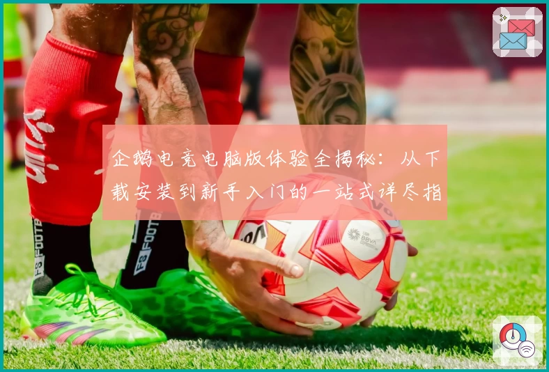 企鹅电竞电脑版体验全揭秘：从下载安装到新手入门的一站式详尽指南