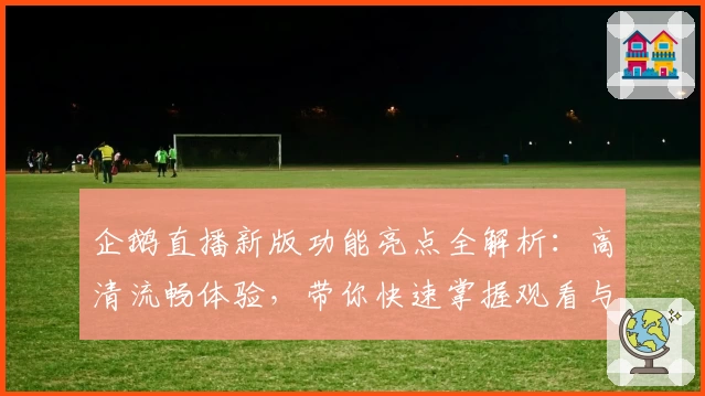企鹅直播新版功能亮点全解析：高清流畅体验，带你快速掌握观看与互动技巧