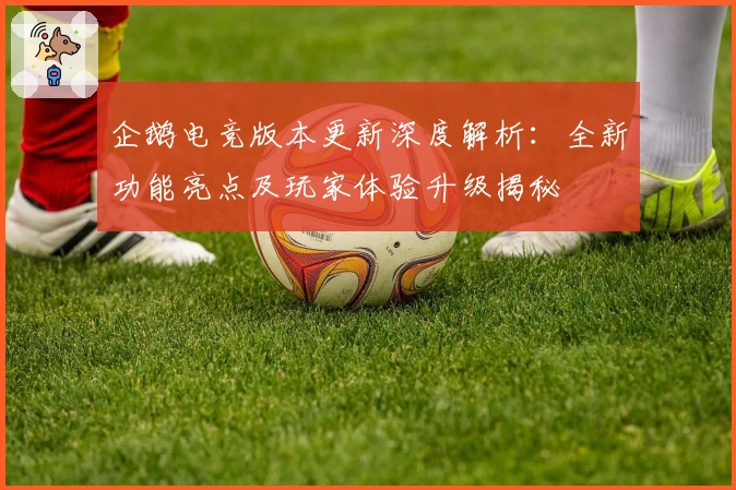 企鹅电竞版本更新深度解析：全新功能亮点及玩家体验升级揭秘