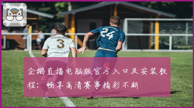 企鹅直播电脑版官方入口及安装教程：畅享高清赛事精彩不断