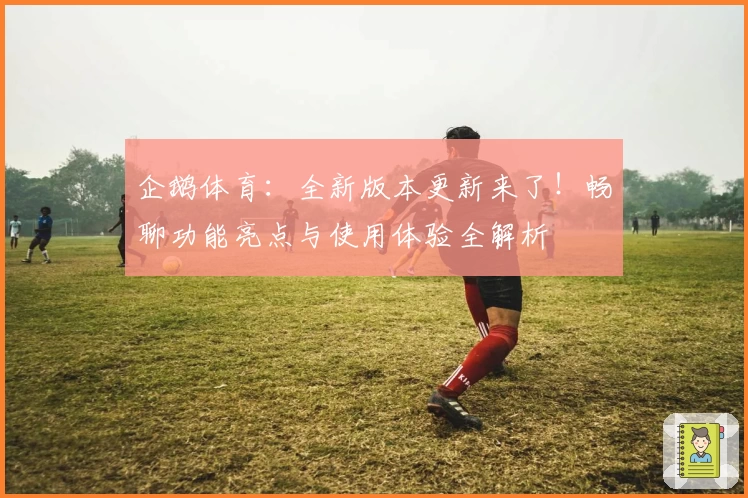 企鹅体育：全新版本更新来了！畅聊功能亮点与使用体验全解析
