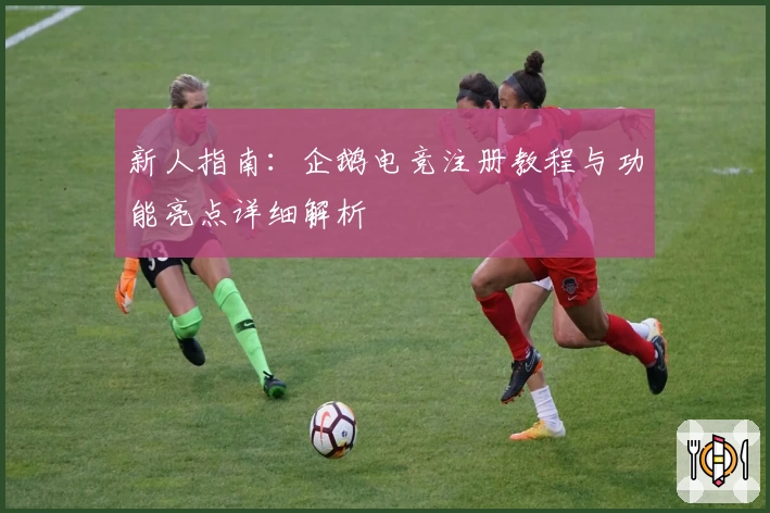 新人指南：企鹅电竞注册教程与功能亮点详细解析