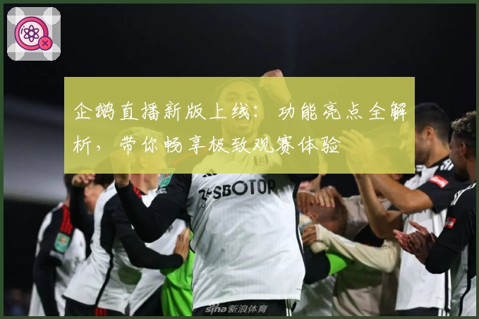 企鹅直播新版上线：功能亮点全解析，带你畅享极致观赛体验