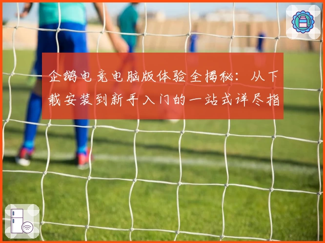 企鹅电竞电脑版体验全揭秘：从下载安装到新手入门的一站式详尽指南