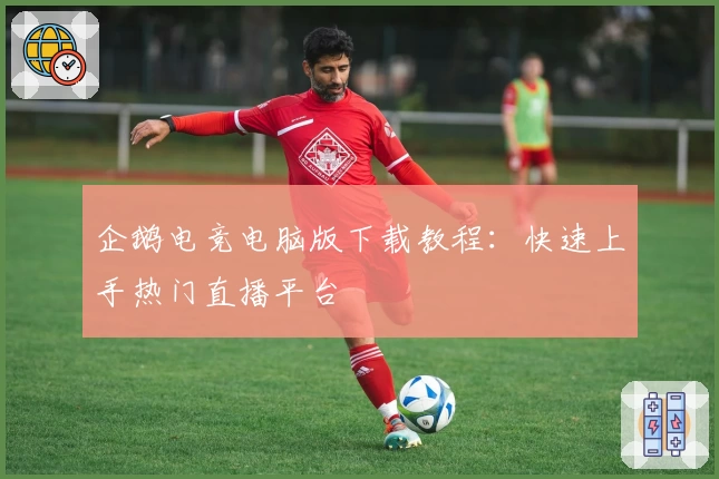 企鹅电竞电脑版下载教程：快速上手热门直播平台