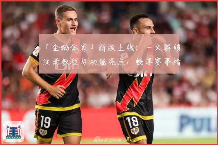 「企鹅体育」新版上线：一文解锁注册教程与功能亮点，畅享赛事精彩