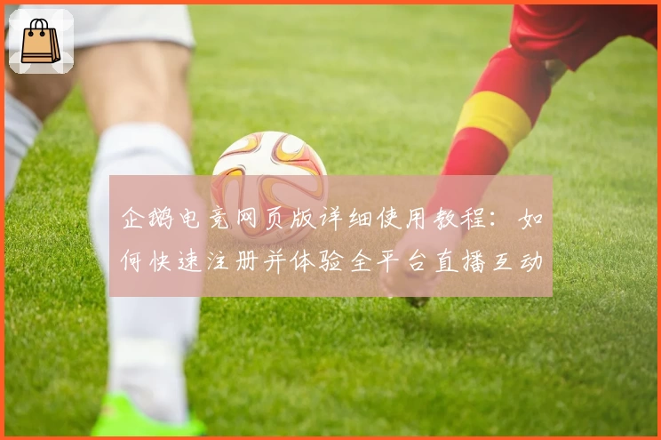 企鹅电竞网页版详细使用教程：如何快速注册并体验全平台直播互动魅力