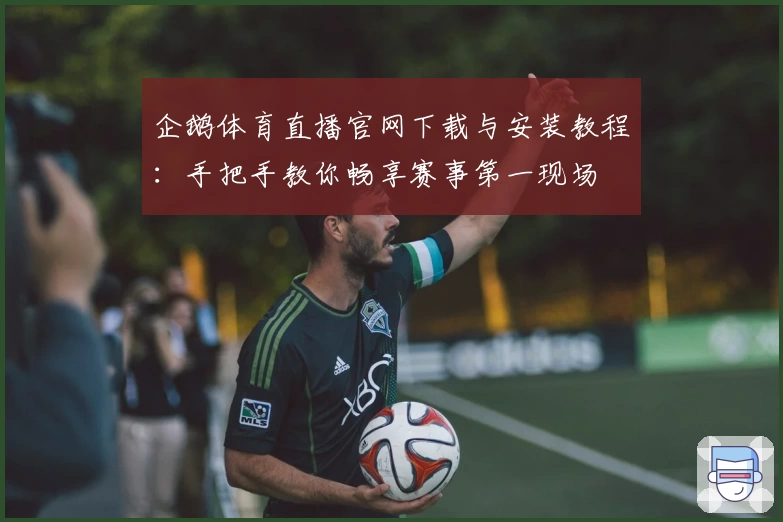 企鹅体育直播官网下载与安装教程：手把手教你畅享赛事第一现场