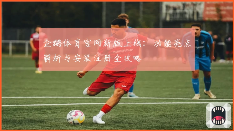企鹅体育官网新版上线：功能亮点解析与安装注册全攻略