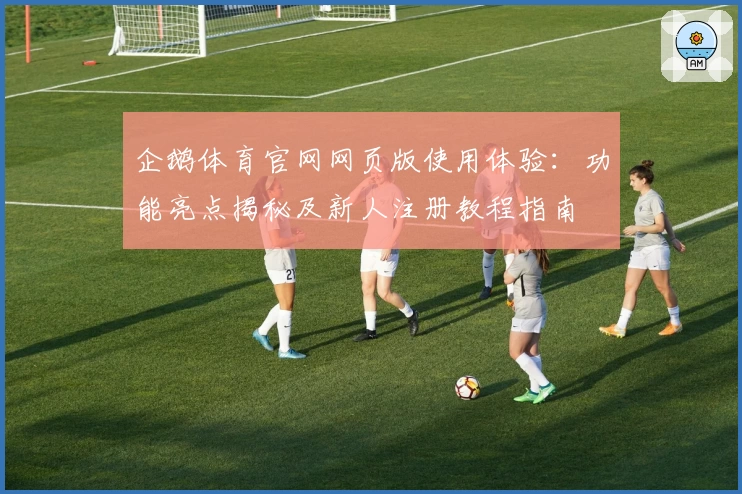 企鹅体育官网网页版使用体验：功能亮点揭秘及新人注册教程指南