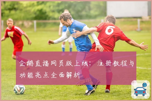 企鹅直播网页版上线：注册教程与功能亮点全面解析