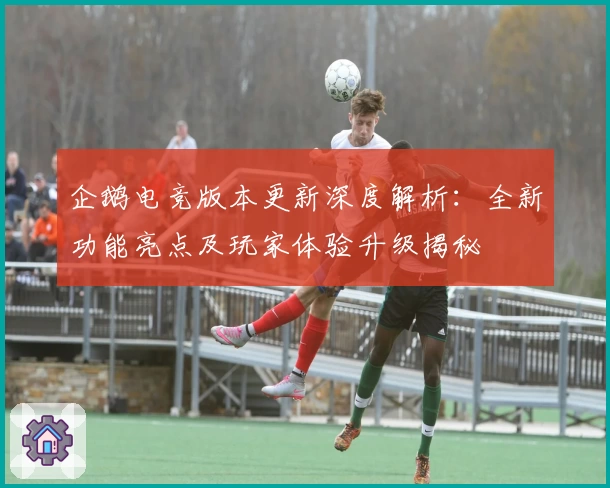 企鹅电竞版本更新深度解析：全新功能亮点及玩家体验升级揭秘