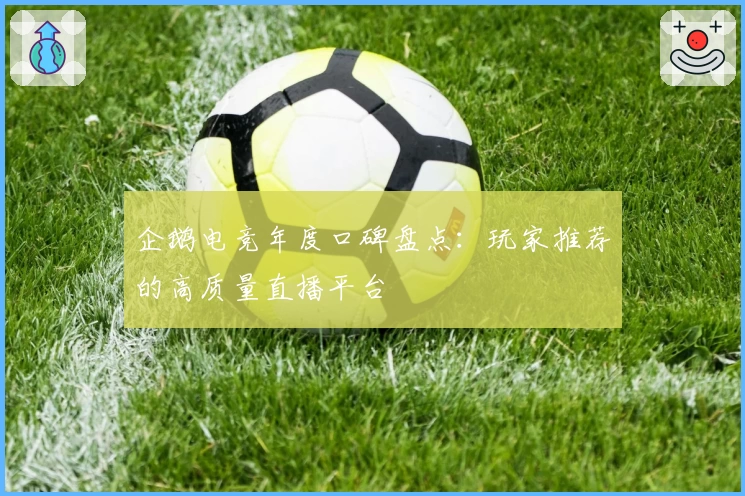 企鹅电竞年度口碑盘点：玩家推荐的高质量直播平台