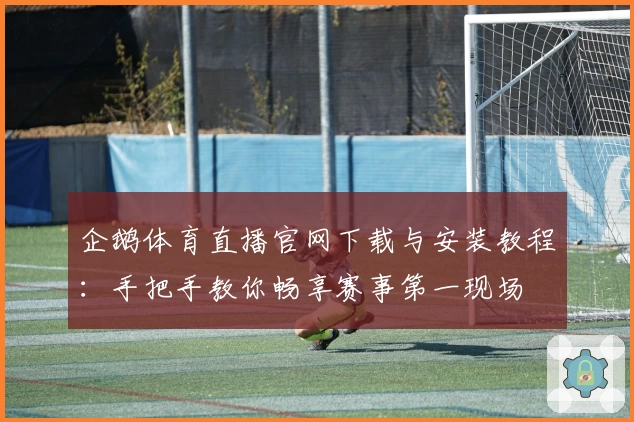 企鹅体育直播官网下载与安装教程：手把手教你畅享赛事第一现场