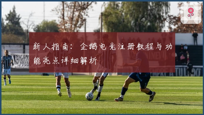 新人指南：企鹅电竞注册教程与功能亮点详细解析