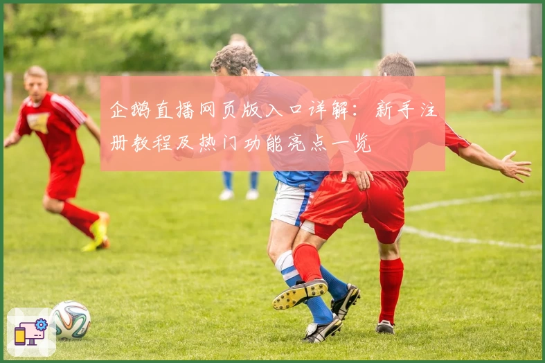 企鹅直播网页版入口详解:新手注册教程及热门功能亮点一览