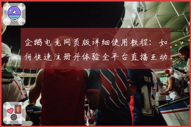 企鹅电竞网页版详细使用教程：如何快速注册并体验全平台直播互动魅力